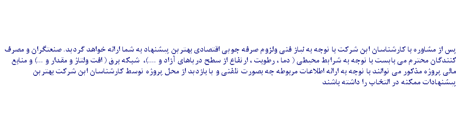  پس از مشاوره با کارشناسان این شرکت با توجه به نیاز فنی ولزوم صرفه جویی اقتصادی بهترین پیشنهاد به شما ارائه خواهد گردید. صنعتگران و مصرف کنندگان محترم می بایست با توجه به شرایط محیطی ( دما ، رطوبت ، ارتفاع از سطح دریاهای آزاد و ....)، شبکه برق ( افت ولتاژ و مقدار و ...) و منابع مالی پروژه مذکور می توانند با توجه به ارائه اطلاعات مربوطه چه بصورت تلفنی و یا بازدید از محل پروژه توسط کارشناسان این شرکت بهترین پیشنهادات ممکنه در انتخاب را داشته باشند 