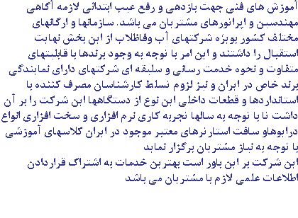 آموزش های فنی جهت بازدهی و رفع عیب ابتدائی لازمه آگاهی مهندسین و اپراتورهای مشتریان می باشد. سازمانها و ارگانهای مختلف کشور بویژه شرکتهای آب وفاظلاب از این بخش نهایت استقبال را داشتند و این امر با توجه به وجود برندها با قابلیتهای متفاوت و نحوه خدمت رسانی و سلیقه ای شرکتهای دارای نمایندگی برند خاص در ایران و نیز لزوم تسلط کارشناسان مصرف کننده با استانداردها و قطعات داخلی این نوع از دستگاهها این شرکت را بر آن داشت تا با توجه به سالها تجربه کاری نرم افزاری و سخت افزاری انواع درایوهاو سافت استارترهای معتبر موجود در ایران کلاسهای آموزشی با توجه به نیاز مشتریان برگزار نماید این شرکت بر این باور است بهترین خدمات به اشتراک قراردادن اطلاعات علمی لازم با مشتریان می باشد 