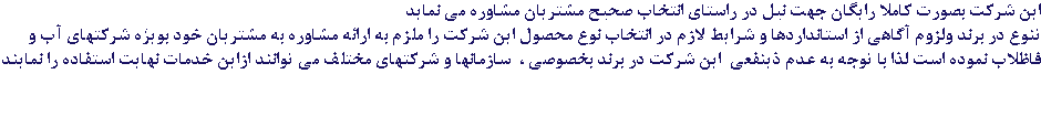 این شرکت بصورت کاملا رایگان جهت نیل در راستای انتخاب صحیح مشتریان مشاوره می نماید تنوع در برند ولزوم آگاهی از استانداردها و شرایط لازم در انتخاب نوع محصول این شرکت را ملزم به ارائه مشاوره به مشتریان خود بویژه شرکتهای آب و فاظلاب نموده است لذا با توجه به عدم ذینفعی این شرکت در برند بخصوصی ، سازمانها و شرکتهای مختلف می توانند ازاین خدمات نهایت استفاده را نمایند 